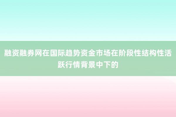 融资融券网在国际趋势资金市场在阶段性结构性活跃行情背景中下的