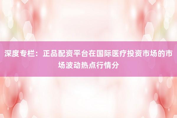 深度专栏：正品配资平台在国际医疗投资市场的市场波动热点行情分
