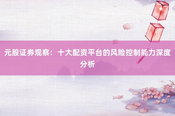 元股证券观察：十大配资平台的风险控制能力深度分析