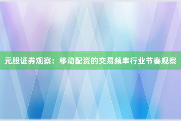 元股证券观察：移动配资的交易频率行业节奏观察