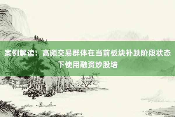 案例解读：高频交易群体在当前板块补跌阶段状态下使用融资炒股培