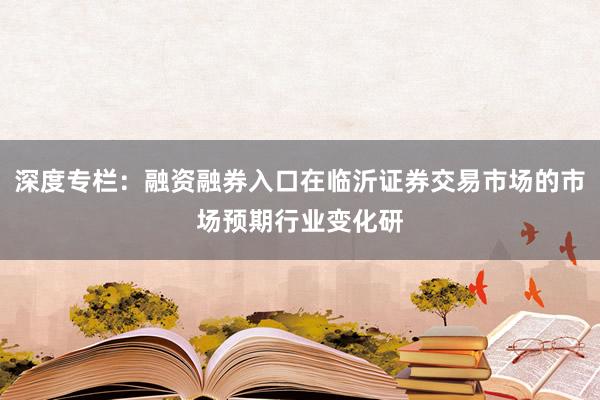 深度专栏：融资融券入口在临沂证券交易市场的市场预期行业变化研