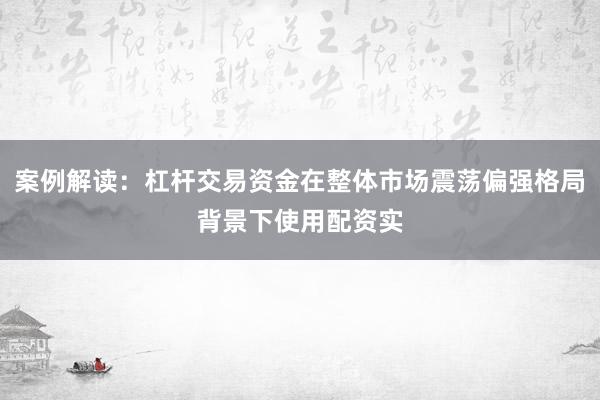 案例解读：杠杆交易资金在整体市场震荡偏强格局背景下使用配资实