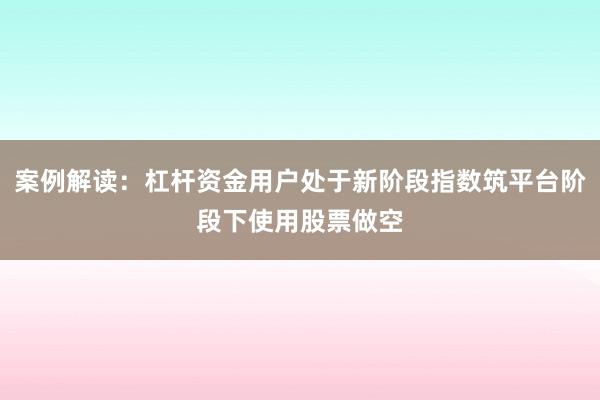 案例解读：杠杆资金用户处于新阶段指数筑平台阶段下使用股票做空