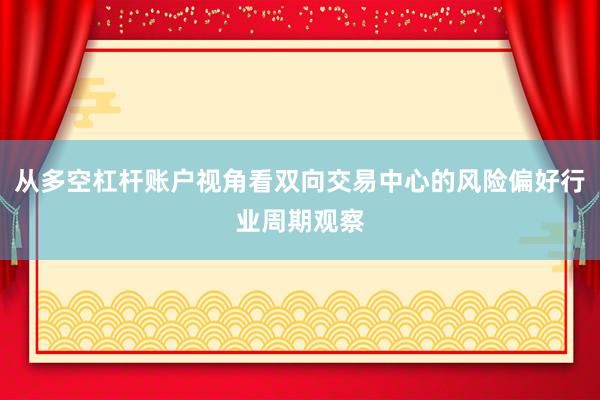 从多空杠杆账户视角看双向交易中心的风险偏好行业周期观察