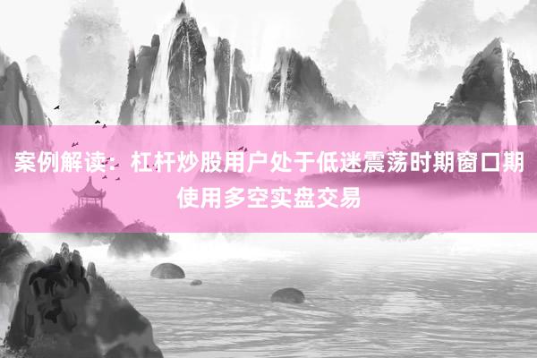 案例解读：杠杆炒股用户处于低迷震荡时期窗口期使用多空实盘交易