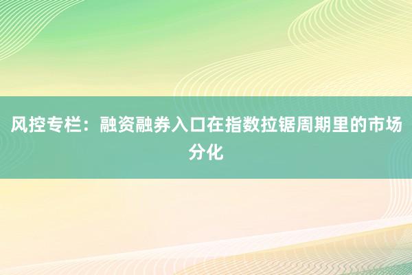 风控专栏：融资融券入口在指数拉锯周期里的市场分化