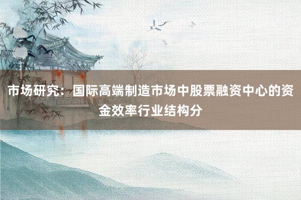 市场研究：国际高端制造市场中股票融资中心的资金效率行业结构分