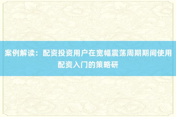 案例解读：配资投资用户在宽幅震荡周期期间使用配资入门的策略研