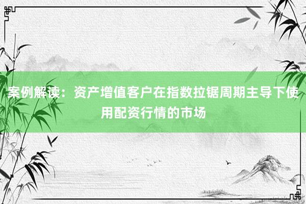 案例解读：资产增值客户在指数拉锯周期主导下使用配资行情的市场