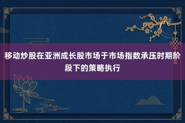 移动炒股在亚洲成长股市场于市场指数承压时期阶段下的策略执行