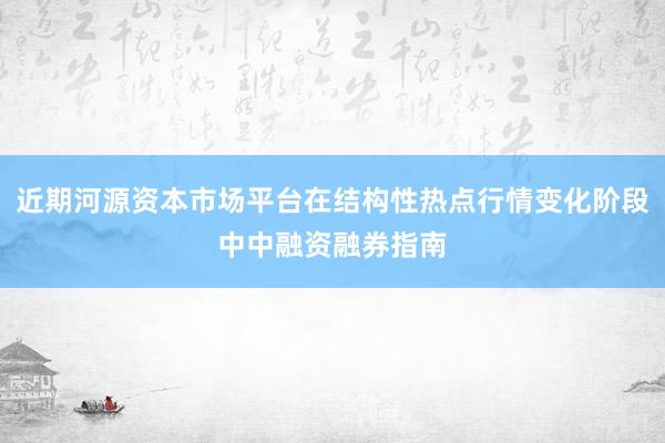 近期河源资本市场平台在结构性热点行情变化阶段中中融资融券指南