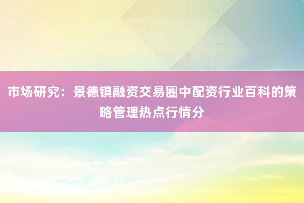 市场研究：景德镇融资交易圈中配资行业百科的策略管理热点行情分