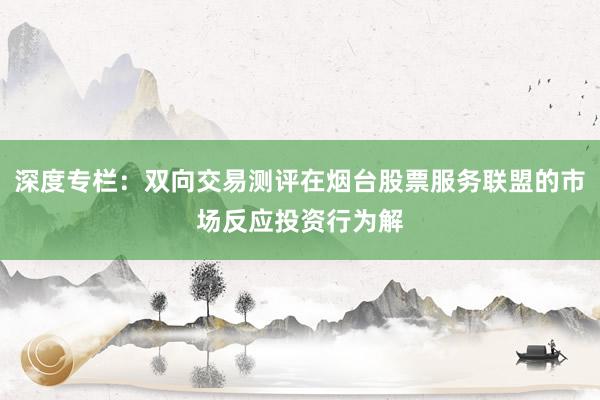 深度专栏：双向交易测评在烟台股票服务联盟的市场反应投资行为解
