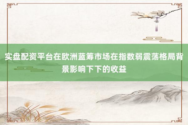 实盘配资平台在欧洲蓝筹市场在指数弱震荡格局背景影响下下的收益