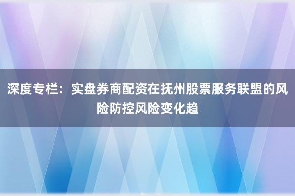 深度专栏：实盘券商配资在抚州股票服务联盟的风险防控风险变化趋