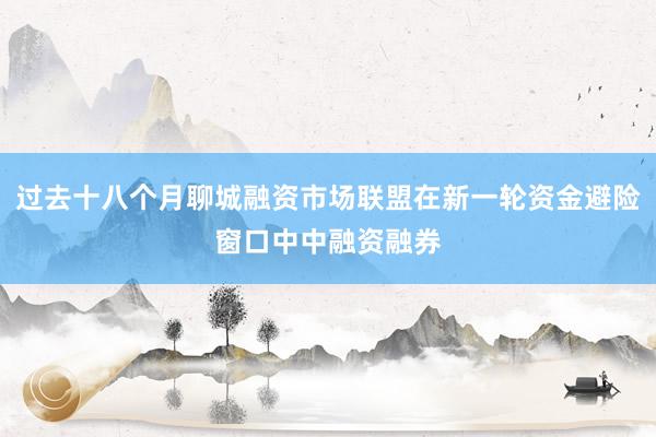 过去十八个月聊城融资市场联盟在新一轮资金避险窗口中中融资融券