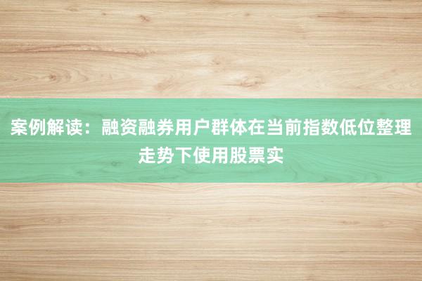 案例解读：融资融券用户群体在当前指数低位整理走势下使用股票实