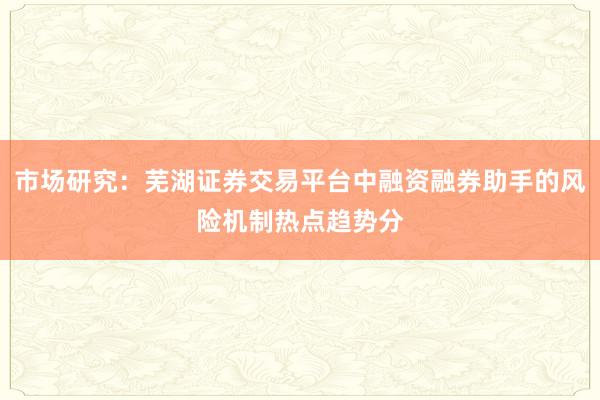 市场研究：芜湖证券交易平台中融资融券助手的风险机制热点趋势分