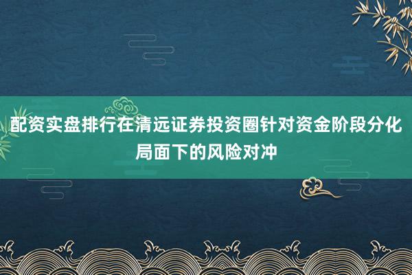 配资实盘排行在清远证券投资圈针对资金阶段分化局面下的风险对冲