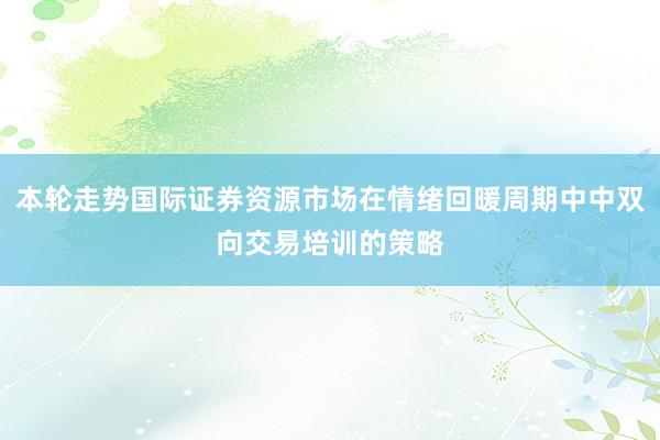 本轮走势国际证券资源市场在情绪回暖周期中中双向交易培训的策略