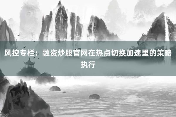 风控专栏：融资炒股官网在热点切换加速里的策略执行