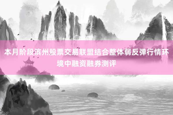 本月阶段滨州股票交易联盟结合整体弱反弹行情环境中融资融券测评