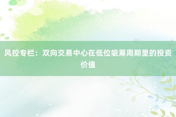 风控专栏：双向交易中心在低位吸筹周期里的投资价值