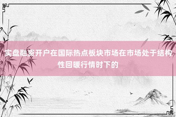 实盘融资开户在国际热点板块市场在市场处于结构性回暖行情时下的