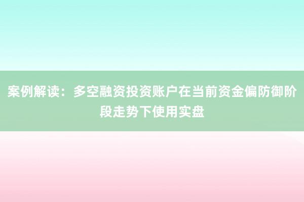 案例解读：多空融资投资账户在当前资金偏防御阶段走势下使用实盘