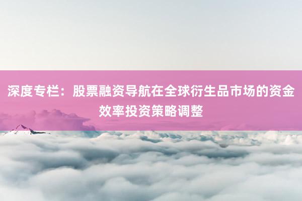 深度专栏：股票融资导航在全球衍生品市场的资金效率投资策略调整