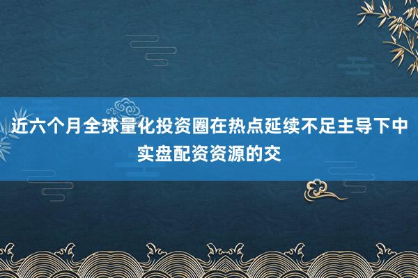 近六个月全球量化投资圈在热点延续不足主导下中实盘配资资源的交