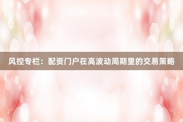 风控专栏：配资门户在高波动周期里的交易策略