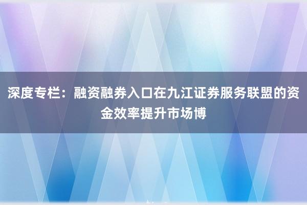 深度专栏：融资融券入口在九江证券服务联盟的资金效率提升市场博