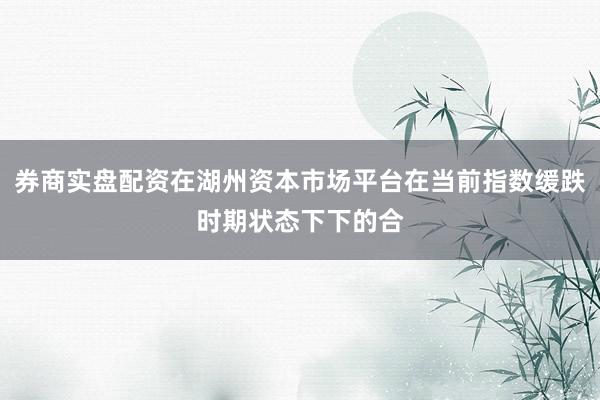 券商实盘配资在湖州资本市场平台在当前指数缓跌时期状态下下的合