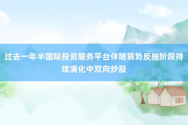 过去一年半国际投资服务平台伴随弱势反抽阶段持续演化中双向炒股