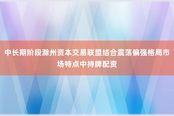 中长期阶段滁州资本交易联盟结合震荡偏强格局市场特点中持牌配资