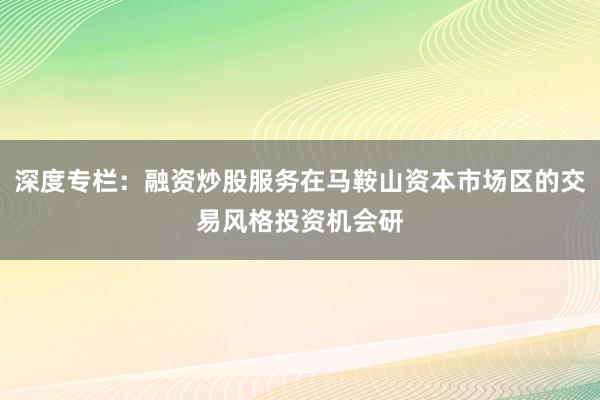 深度专栏：融资炒股服务在马鞍山资本市场区的交易风格投资机会研