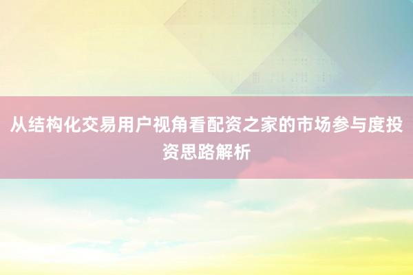 从结构化交易用户视角看配资之家的市场参与度投资思路解析