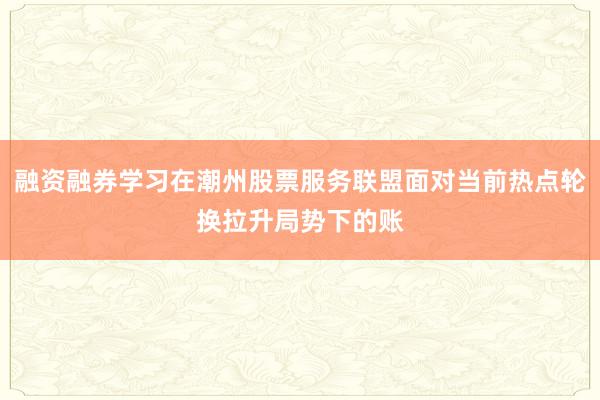 融资融券学习在潮州股票服务联盟面对当前热点轮换拉升局势下的账