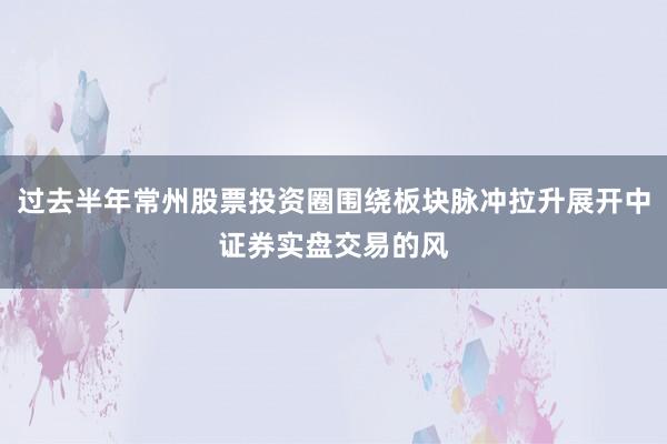 过去半年常州股票投资圈围绕板块脉冲拉升展开中证券实盘交易的风
