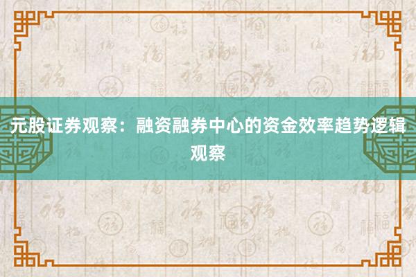 元股证券观察：融资融券中心的资金效率趋势逻辑观察