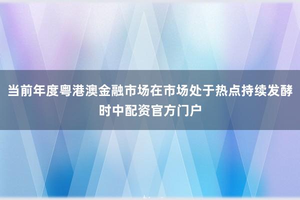 当前年度粤港澳金融市场在市场处于热点持续发酵时中配资官方门户