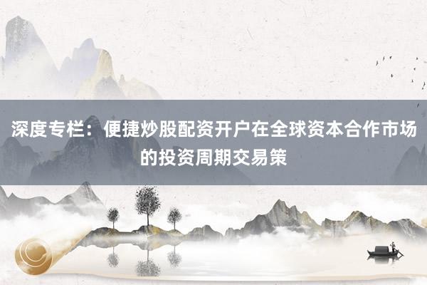 深度专栏：便捷炒股配资开户在全球资本合作市场的投资周期交易策