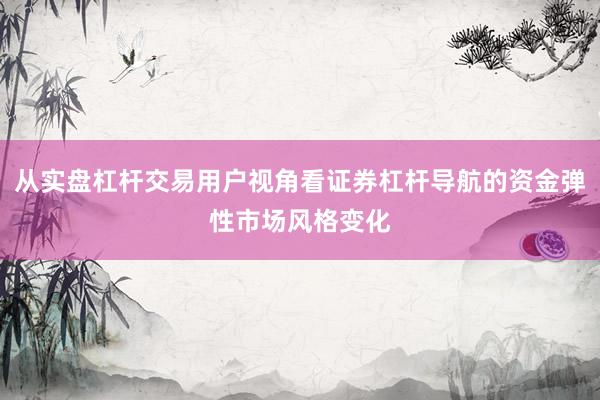从实盘杠杆交易用户视角看证券杠杆导航的资金弹性市场风格变化