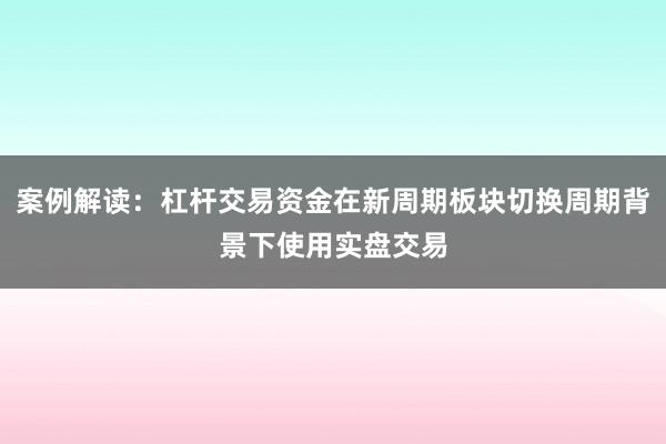 案例解读：杠杆交易资金在新周期板块切换周期背景下使用实盘交易