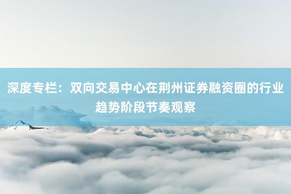 深度专栏：双向交易中心在荆州证券融资圈的行业趋势阶段节奏观察