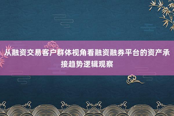 从融资交易客户群体视角看融资融券平台的资产承接趋势逻辑观察
