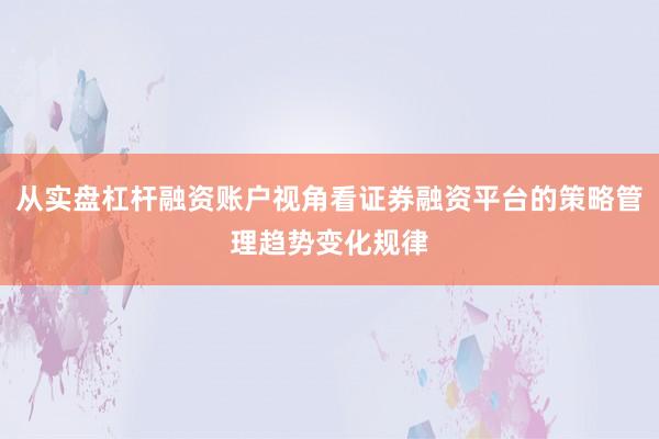 从实盘杠杆融资账户视角看证券融资平台的策略管理趋势变化规律