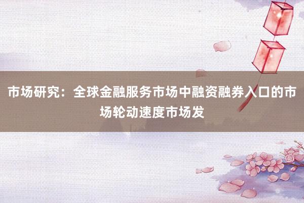 市场研究：全球金融服务市场中融资融券入口的市场轮动速度市场发